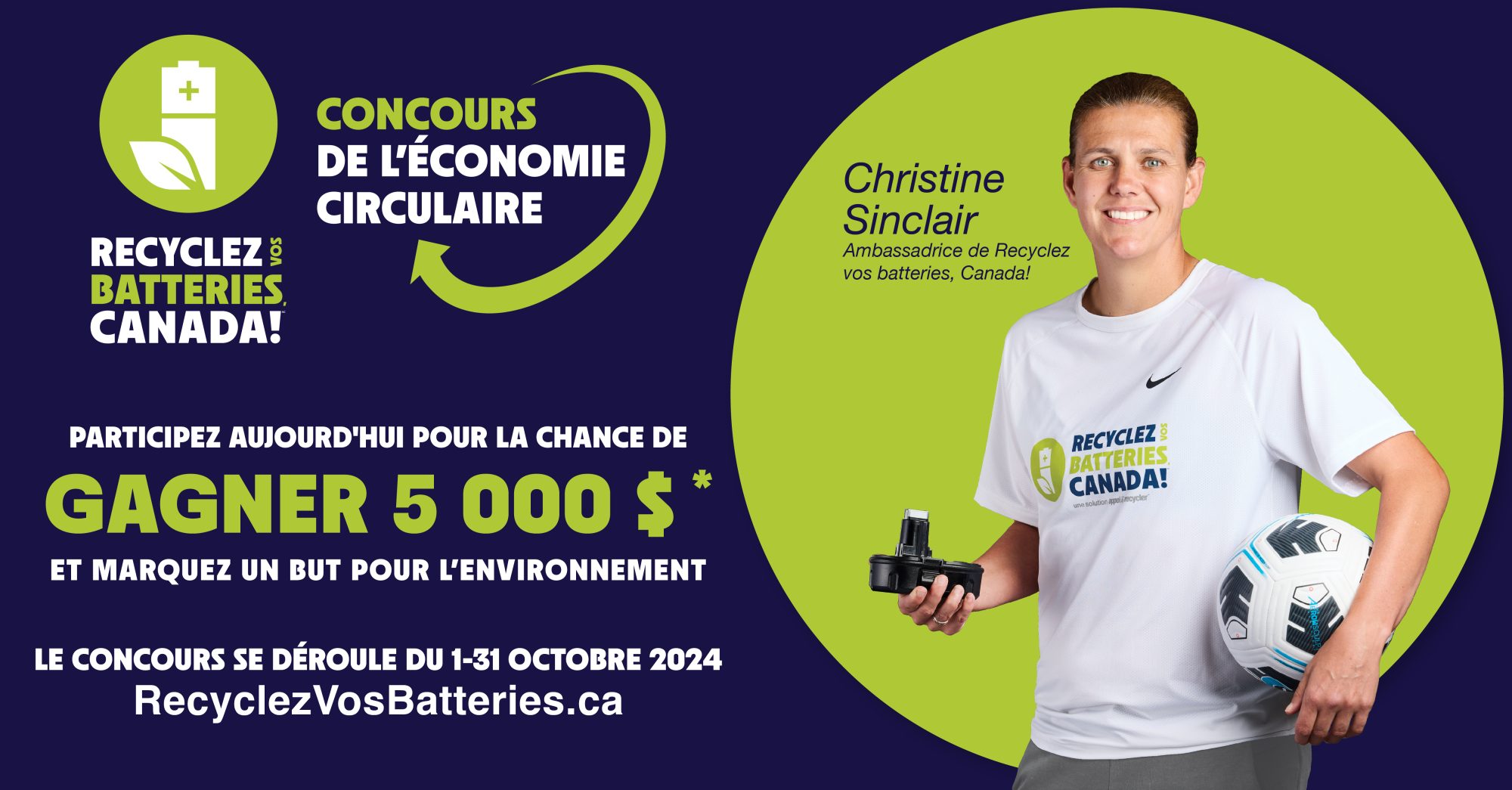 Concours de l’économie circulaire de Recyclez Vos Batteries, Canada ! Participez aujourd'hui pour avoir la chance de gagner 5 000 $ et de marquer un objectif pour l'environnement au Canada. Le concours se déroule du 1er au 31 octobre 2024. https://concours.recyclezvosbatteries.ca/ Christine Sinclair porte un t-shirt Recyclez vos Batteries, Canada !. Elle tient une batterie dans une main et un ballon de football dans l'autre. Ambassadrice de Recyclez vos Batteries, Canada !