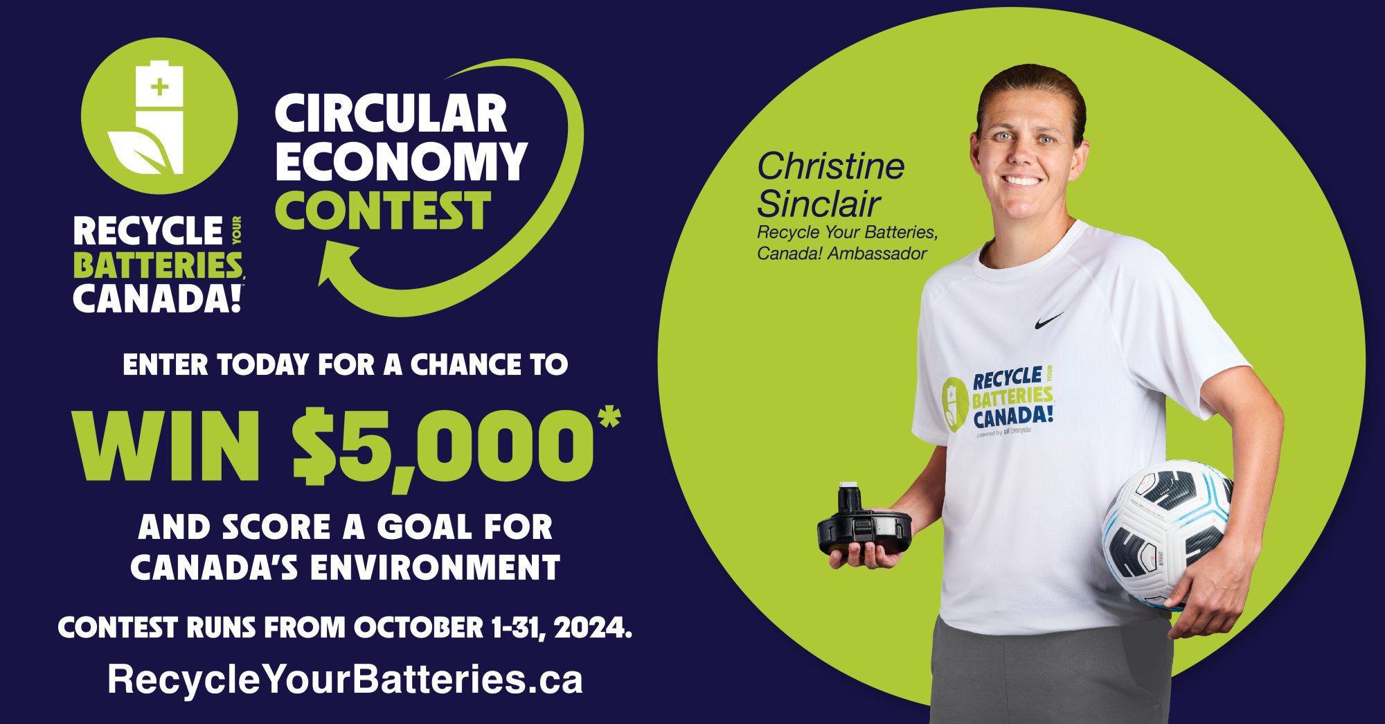 Circular Economy Contest from Recycle Your Batteries, Canada! Enter today for a chance to win $5,000 and score a goal for Canada's environment. The contest runs from October 1-31, 2024. https://contest.recycleyourbatteries.ca/

Christine Sinclair wearing a Recycle Your Batteries, Canada t-shirt. She holds a battery in one hand and a soccer ball in the other. Recycle Your Batteries, Canada! Ambassador.